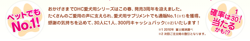 【ペットでもNo.1！】【確立は1/30！当たるかも！？】おかげさまでDHC愛犬用シリーズはこの春、発売3周年を迎えました。たくさんのご愛用の声に支えられ、愛犬用サプリメントでも通販No.1(※1)を獲得。感謝の気持ちを込めて、30人に1人、300円キャッシュバック（※2）いたします！ ※1 富士経済調べ ※2 次回ご注文時の割引となります。