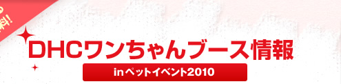 愛犬と一緒に楽しもう！
DHCワンちゃんブース情報
Inペットイベント2010