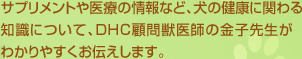 サプリメントや医療の情報など、犬の健康に関わる知識について、DHC顧問獣医師の金子先生がわかりやすくお伝えします。