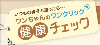 いつもの様子と違ったら・・・
ワンちゃんのワンクリック
健康チェック