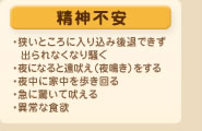 精神不安
・狭いところに入り込み後退できず出られなくなり騒ぐ
・夜になると遠吠え（夜鳴き）をする
・夜中に家中を歩き回る
・急に驚いて吠える
・異常な食欲
