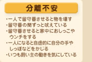 分離不安
・一人で留守番させると物を壊す
・留守番の間ずっと吠えている
・留守番させると家中におしっこやウンチをする
・一人になると自虐的に自分の手やしっぽなどをかじる
・いつも飼い主の動きを気にしている