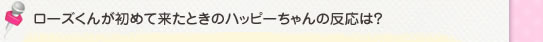 ローズくんが初めて来たときのハッピーちゃんの反応は？