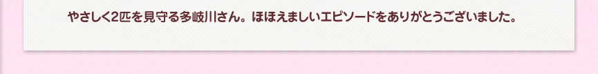 やさしく2匹を見守る多岐川さん。 ほほえましいエピソードをありがとうございました。
