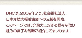 DHCは、2009年より、社会福祉法人日本介助犬福祉協会への支援を開始。
このページでは、介助犬に対する様々な取り組みの様子を随時ご紹介してまいります。