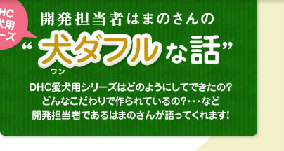 DHC愛犬用シリーズ
開発担当者はまのさんの&ldquo;犬（ワン）ダフルな話&ldquo;
DHC愛犬用シリーズはどのようにしてできたの？
どんなこだわりで作られているの？･･･など
開発担当者であるはまのさんが語ってくれます！