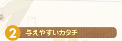 ２ 与えやすいカタチ
