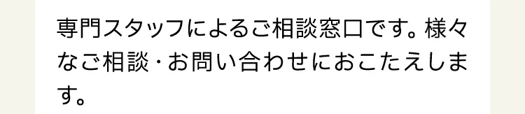 専門スタッフによるご相談窓口です。様々なご相談・お問い合わせにおこたえします。