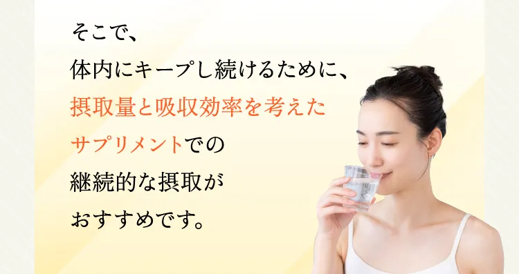 そこで、体内にキープし続けるために、摂取量と吸収効率を考えたサプリメントでの継続的な摂取がおすすめです。