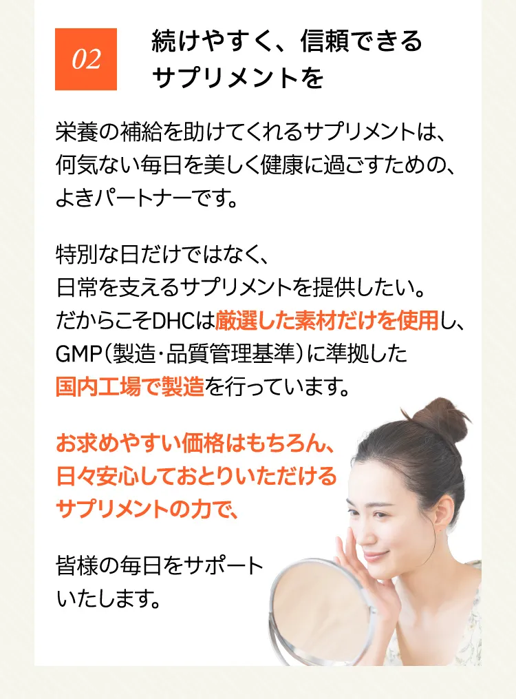 02 続けやすく、信頼できるサプリメントを 栄養の補給を助けてくれるサプリメントは、何気ない毎日を美しく健康に過ごすための、よきパートナーです。特別な日だけではなく、日常を支えるサプリメントを提供したい。だからこそDHCは厳選した素材だけを使用し、GMP（製造・品質管理基準）に準拠した国内工場で製造を行っています。お求めやすい価格はもちろん、日々安心しておとりいただけるサプリメントの力で、皆様の毎日をサポートいたします。