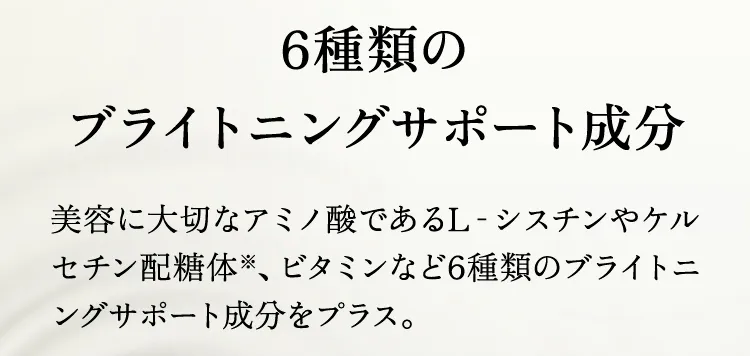 6種類のブライトニングサポート成分 美容に大切なアミノ酸であるL‐シスチンやケルセチン配糖体※、ビタミンなど6種類のブライトニングサポート成分をプラス。