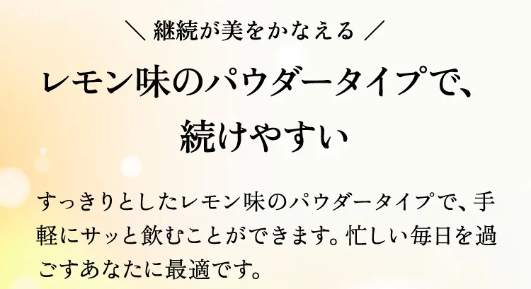 継続が美をかなえる レモン味のパウダータイプで、続けやすい すっきりとしたレモン味のパウダータイプで、手軽にサッと飲むことができます。忙しい毎日を過ごすあなたに最適です。