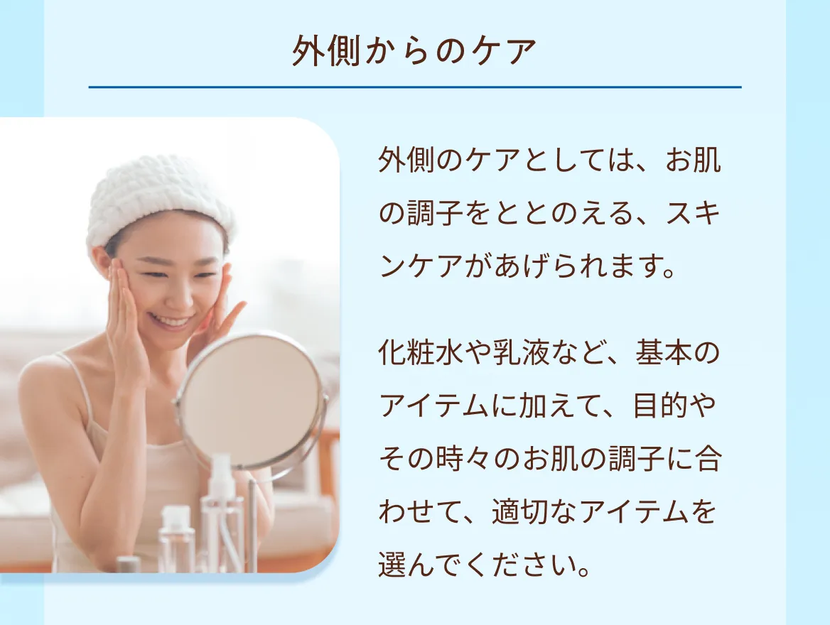 外側からのケア　外側のケアとしては、お肌の調子をととのえる、スキンケアがあげられます。化粧水や乳液など、基本のアイテムに加えて、目的やその時々のお肌の調子に合わせて、適切なアイテムを選んでください。