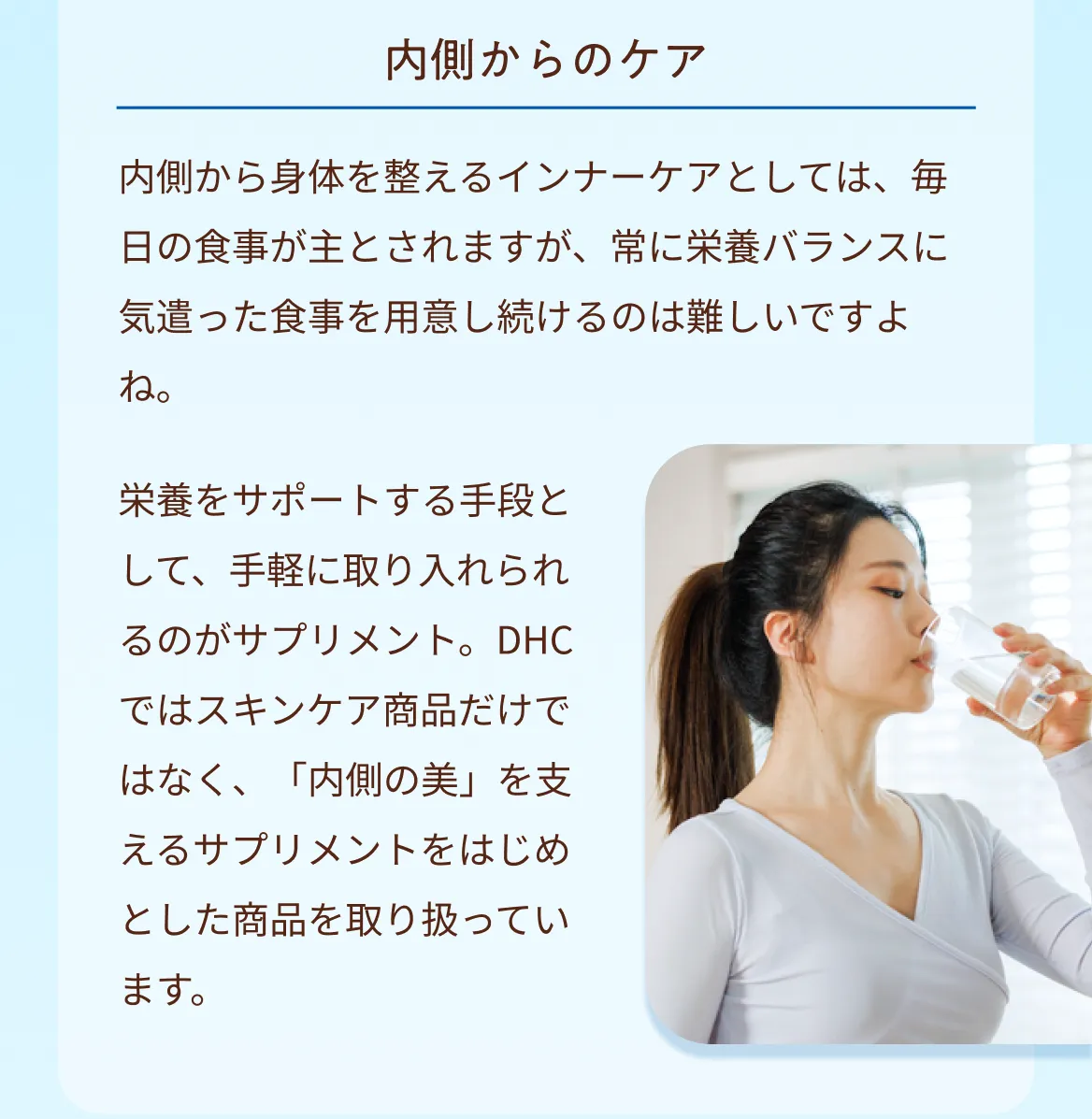 内側からのケア　内側から身体を整えるインナーケアとしては、毎日の食事が主とされますが、常に栄養バランスに気遣った食事を用意し続けるのは難しいですよね。栄養をサポートする手段として、手軽に取り入れられるのがサプリメント。DHCではスキンケア商品だけではなく、「内側の美」を支えるサプリメントをはじめとした商品を取り扱っています。