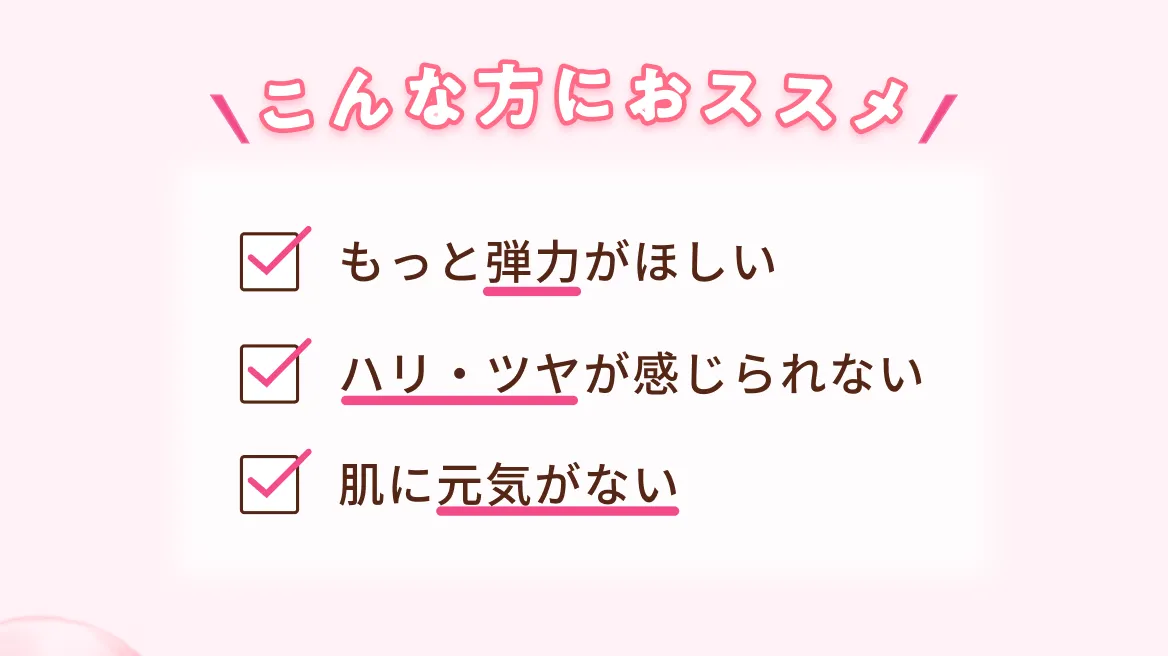 こんな方におススメ もっと弾力がほしい ハリ・ツヤが感じられない 肌に元気がない