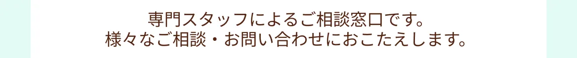 専門スタッフによるご相談窓口です。様々なご相談・お問い合わせにおこたえします。