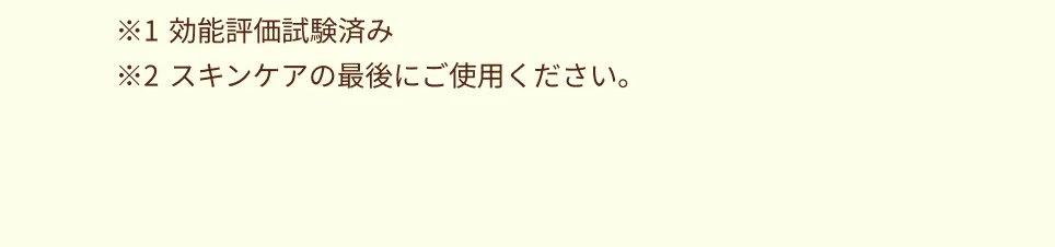 ※1 効能評価試験済み ※2 スキンケアの最後にご使用ください。
