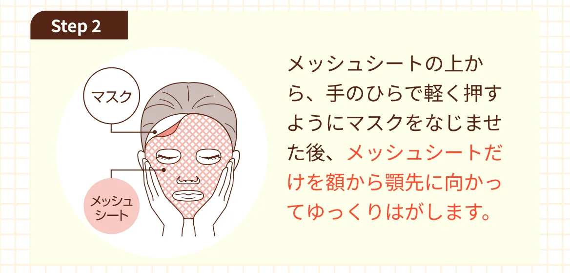 Step 2 メッシュシートの上から、手のひらで軽く押すようにマスクをなじませた後、メッシュシートだけを額から顎先に向かってゆっくりはがします。