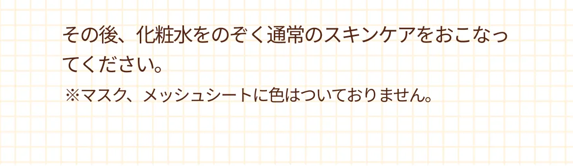 その後、化粧水をのぞく通常のスキンケアをおこなってください。※マスク、メッシュシートに色はついておりません。
