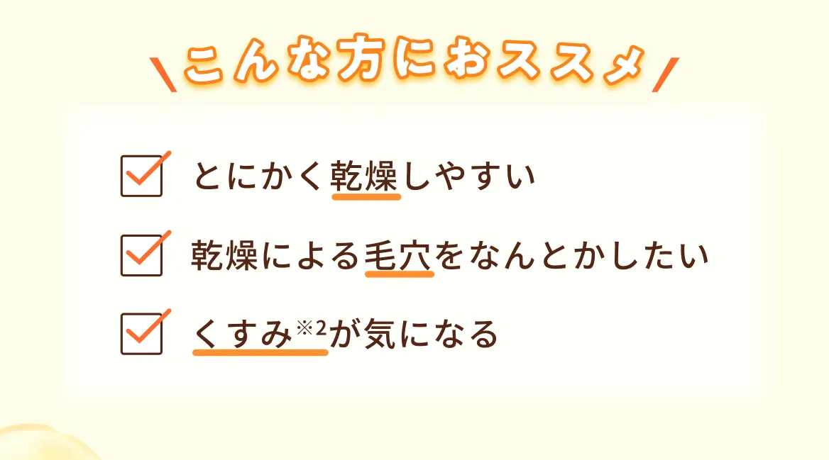 こんな方におススメ とにかく乾燥しやすい 乾燥による毛穴をなんとかしたい くすみ※2が気になる