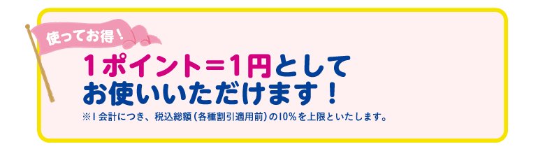 ポイント＝1円としてお使いいただけます！※1会計につき、税込総額（各種割引適用前）の10％を上限といたします。