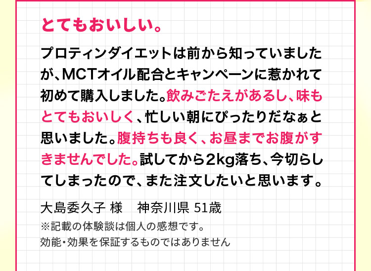 とてもおいしい。プロティンダイエットは前から知っていましたが、MCTオイル配合とキャンペーンに惹かれて初めて購入しました。飲みごたえがあるし、味もとてもおいしく、忙しい朝にぴったりだなぁと思いました。腹持ちも良く、お昼までお腹がすきませんでした。試してから２kg落ち、今切らしてしまったので、また注文したいと思います。大島委久子 様　神奈川県 51歳 ※記載の体験談は個人の感想です。効能・効果を保証するものではありません