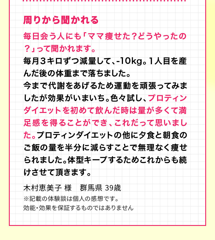 周りから聞かれる 毎日会う人にも「ママ痩せた？どうやったの？」って聞かれます。毎月３キロずつ減量して、-10kg。１人目を産んだ後の体重まで落ちました。今まで代謝をあげるため運動を頑張ってみましたが効果がいまいち。色々試し、プロティンダイエットを初めて飲んだ時は量が多くて満足感を得ることができ、これだって思いました。プロティンダイエットの他に夕食と朝食のご飯の量を半分に減らすことで無理なく痩せられました。体型キープするためこれからも続けさせて頂きます。木村恵美子 様　群馬県 39歳 ※記載の体験談は個人の感想です。効能・効果を保証するものではありません