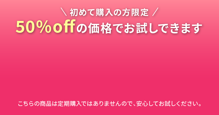 初めて購入の方限定 50%offの価格でお試しできます こちらの商品は定期購入ではありませんので、安心してお試しください。