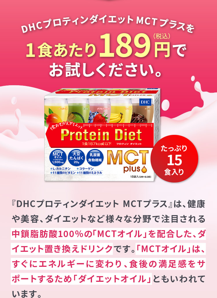 DHCプロティンダイエット MCTプラスを1食あたり189円（税込）でお試しください。『DHCプロティンダイエット MCTプラス』は、健康や美容、ダイエットなど様々な分野で注目される中鎖脂肪酸100％の「MCTオイル」を配合した、ダイエット置き換えドリンクです。「MCTオイル」は、すぐにエネルギーに変わり、食後の満足感をサポートするため「ダイエットオイル」ともいわれています。
