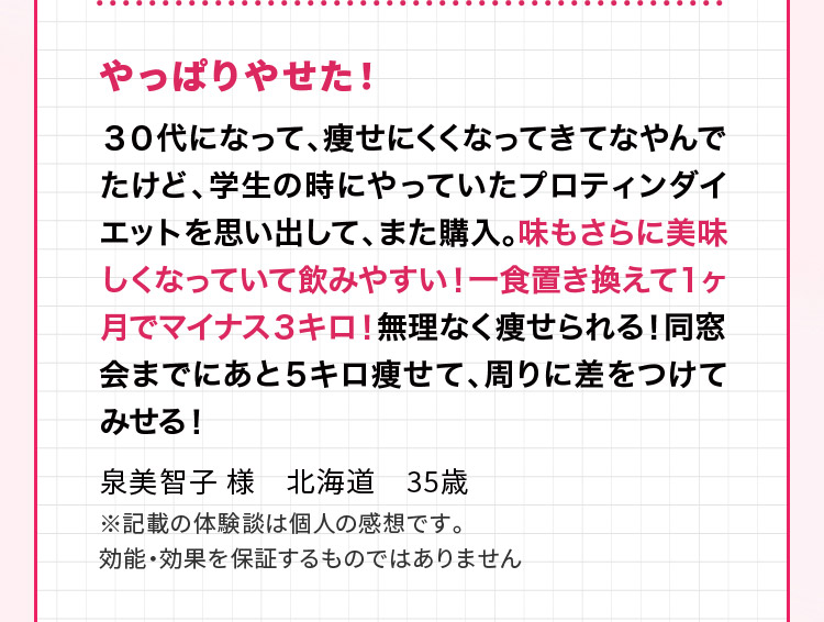 やっぱりやせた！ ３０代になって、痩せにくくなってきてなやんでたけど、学生の時にやっていたプロティンダイエットを思い出して、また購入。味もさらに美味しくなっていて飲みやすい！一食置き換えて１ヶ月でマイナス３キロ！無理なく痩せられる！同窓会までにあと５キロ痩せて、周りに差をつけてみせる！泉美智子 様　北海道　35歳 ※記載の体験談は個人の感想です。効能・効果を保証するものではありません