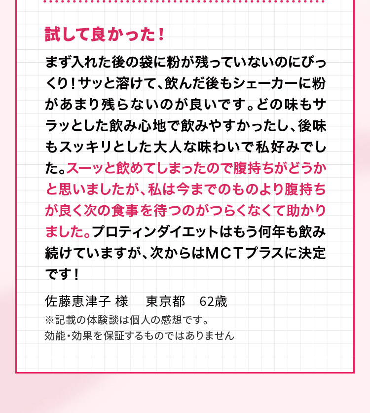 試して良かった！ まず入れた後の袋に粉が残っていないのにびっくり！サッと溶けて、飲んだ後もシェーカーに粉があまり残らないのが良いです。どの味もサラッとした飲み心地で飲みやすかったし、後味もスッキリとした大人な味わいで私好みでした。スーッと飲めてしまったので腹持ちがどうかと思いましたが、私は今までのものより腹持ちが良く次の食事を待つのがつらくなくて助かりました。プロティンダイエットはもう何年も飲み続けていますが、次からはＭＣＴプラスに決定です！佐藤恵津子 様 　東京都　62歳 ※記載の体験談は個人の感想です。効能・効果を保証するものではありません