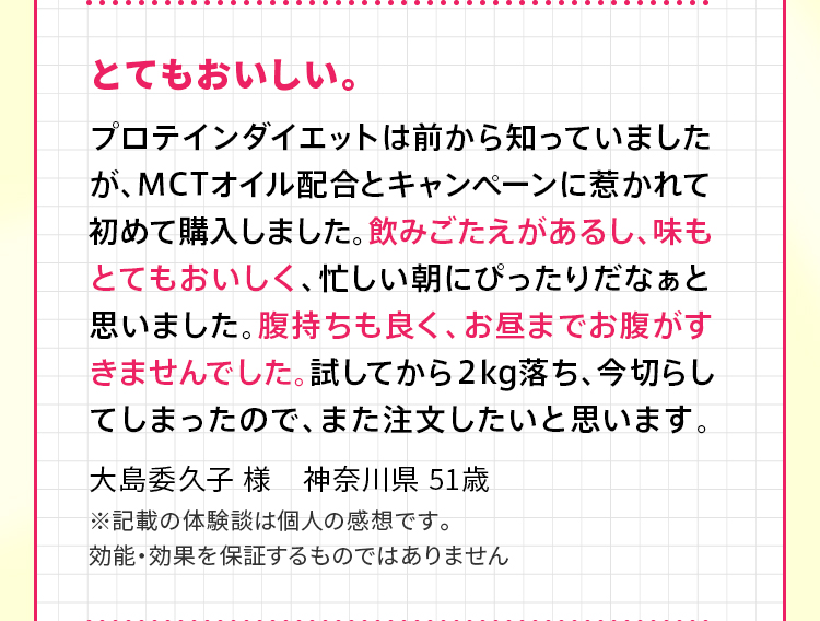 とてもおいしい。プロテインダイエットは前から知っていましたが、MCTオイル配合とキャンペーンに惹かれて初めて購入しました。飲みごたえがあるし、味もとてもおいしく、忙しい朝にぴったりだなぁと思いました。腹持ちも良く、お昼までお腹がすきませんでした。試してから２kg落ち、今切らしてしまったので、また注文したいと思います。大島委久子 様　神奈川県 51歳 ※記載の体験談は個人の感想です。効能・効果を保証するものではありません