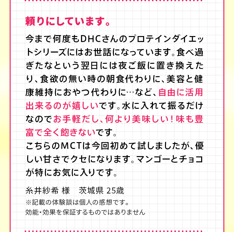 頼りにしています。今まで何度もDHCさんのプロテインダイエットシリーズにはお世話になっています。食べ過ぎたなという翌日には夜ご飯に置き換えたり、食欲の無い時の朝食代わりに、美容と健康維持におやつ代わりに…など、自由に活用出来るのが嬉しいです。水に入れて振るだけなのでお手軽だし、何より美味しい！味も豊富で全く飽きないです。こちらのMCTは今回初めて試しましたが、優しい甘さでクセになります。マンゴーとチョコが特にお気に入りです。糸井紗希 様　茨城県 25歳 ※記載の体験談は個人の感想です。効能・効果を保証するものではありません