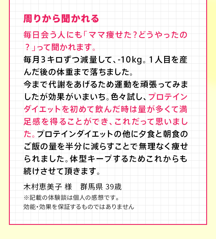 周りから聞かれる 毎日会う人にも「ママ痩せた？どうやったの？」って聞かれます。毎月３キロずつ減量して、-10kg。１人目を産んだ後の体重まで落ちました。今まで代謝をあげるため運動を頑張ってみましたが効果がいまいち。色々試し、プロテインダイエットを初めて飲んだ時は量が多くて満足感を得ることができ、これだって思いました。プロテインダイエットの他に夕食と朝食のご飯の量を半分に減らすことで無理なく痩せられました。体型キープするためこれからも続けさせて頂きます。木村恵美子 様　群馬県 39歳 ※記載の体験談は個人の感想です。効能・効果を保証するものではありません