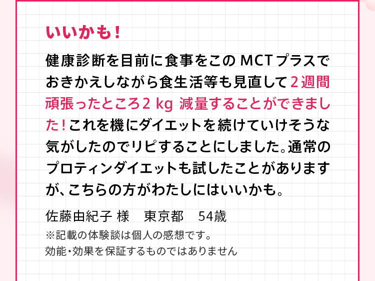 いいかも！ 健康診断を目前に食事をこのMCTプラスでおきかえしながら食生活等も見直して２週間頑張ったところ２kg減量することができました！これを機にダイエットを続けていけそうな気がしたのでリピすることにしました。通常のプロティンダイエットも試したことがありますが、こちらの方がわたしにはいいかも。佐藤由紀子 様　東京都　54歳 ※記載の体験談は個人の感想です。効能・効果を保証するものではありません