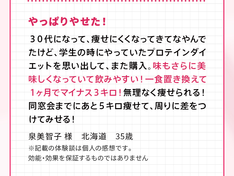 やっぱりやせた！ ３０代になって、痩せにくくなってきてなやんでたけど、学生の時にやっていたプロテインダイエットを思い出して、また購入。味もさらに美味しくなっていて飲みやすい！一食置き換えて１ヶ月でマイナス３キロ！無理なく痩せられる！同窓会までにあと５キロ痩せて、周りに差をつけてみせる！泉美智子 様　北海道　35歳 ※記載の体験談は個人の感想です。効能・効果を保証するものではありません