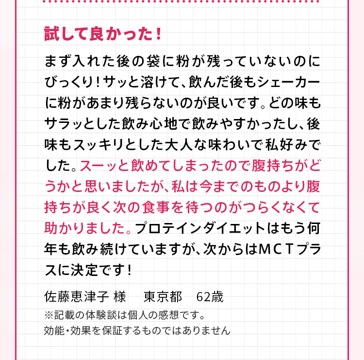 試して良かった！ まず入れた後の袋に粉が残っていないのにびっくり！サッと溶けて、飲んだ後もシェーカーに粉があまり残らないのが良いです。どの味もサラッとした飲み心地で飲みやすかったし、後味もスッキリとした大人な味わいで私好みでした。スーッと飲めてしまったので腹持ちがどうかと思いましたが、私は今までのものより腹持ちが良く次の食事を待つのがつらくなくて助かりました。プロテインダイエットはもう何年も飲み続けていますが、次からはＭＣＴプラスに決定です！佐藤恵津子 様 　東京都　62歳 ※記載の体験談は個人の感想です。効能・効果を保証するものではありません