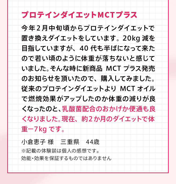 プロテインダイエット MCTプラス 今年２月中旬頃からプロテインダイエットで置き換えダイエットをしています。20kg減を目指していますが、40代も半ばになって来たので若い頃のように体重が落ちないと感じていました。そんな時に新商品MCTプラス発売のお知らせを頂いたので、購入してみました。従来のプロテインダイエットよりMCTオイルで燃焼効果がアップしたのか体重の減りが良くなったのと、乳酸菌配合のおかげか便通も良くなりました。現在、約２か月のダイエットで体重－７kgです。小倉恵子 様　三重県　44歳 ※記載の体験談は個人の感想です。効能・効果を保証するものではありません