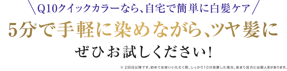 Q10クイックカラーなら、自宅で簡単に白髪ケア
5分で手軽に染めながら、ツヤ髪に
ぜひお試しください!
※ 2回目以降です。初めてお使いいただく際、しっかり10分放置した場合。染まり具合には個人差があります。