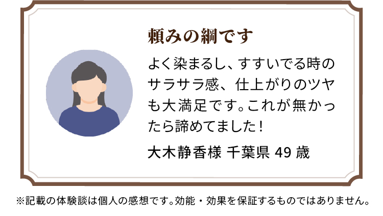 頼みの綱です よく染まるし、すすいでる時のサラサラ感、仕上がりのツヤも大満足です。これが無かったら諦めてました！ 大木静香様 千葉県 49歳