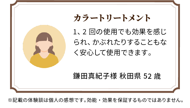 カラートリートメント 1、2回の使用でも効果を感じられ、かぶれたりすることもなく安心して使用できます。 鎌田真紀子様 秋田県 52歳
