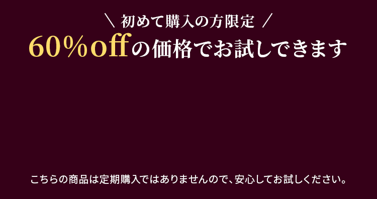 初めて購入の方限定 60%offの価格でお試しできます こちらの商品は定期購入ではありませんので、安心してお試しください。