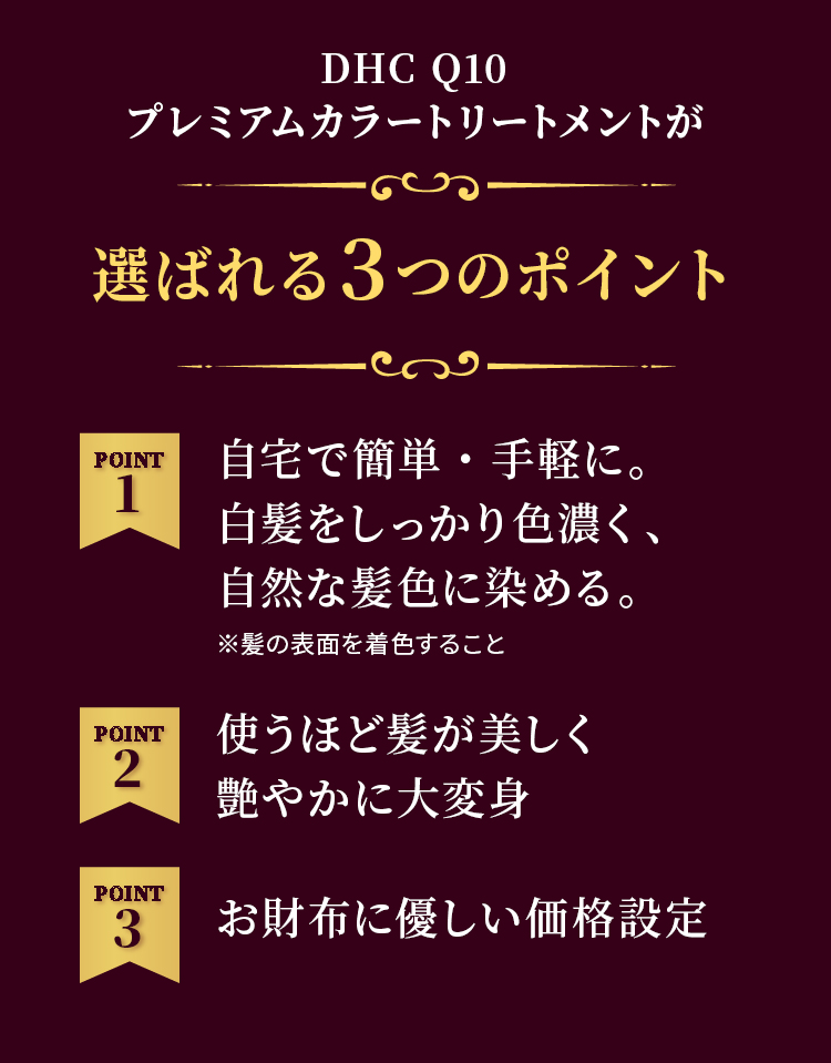 DHC Q10プレミアムカラートリートメントが選ばれる3つのポイント POINT1 自宅で簡単・手軽に。白髪をしっかり色濃く、自然な髪色に染める。※髪の表面を着色すること POINT2 使うほど髪が美しく艷やかに大変身 POINT3 お財布に優しい価格設定