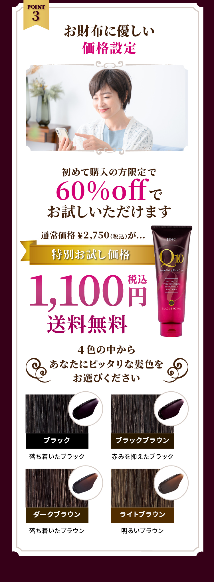 POINT3 お財布に優しい価格設定 初めて購入の方限定で60%offでお試しいただけます 通常価格2,750円（税込）が特別お試し価格1,100円（税込）送料無料 4色の中からあなたにピッタリな髪色をお選びください