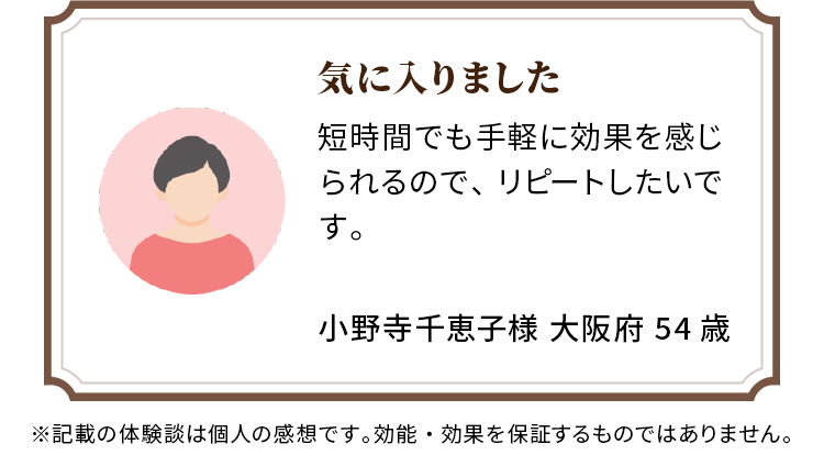 気に入りました 短時間でも手軽に効果を感じられるので、リピートしたいです。 小野寺千恵子様 大阪府 54歳