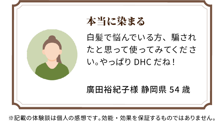 本当に染まる 白髪で悩んでいる方、騙されたと思って使ってみてください。やっぱりDHCだね！ 廣田裕紀子様 静岡県 54歳