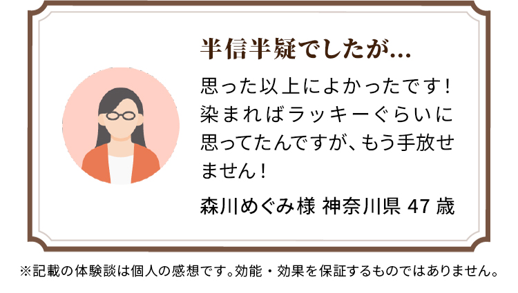 半信半疑でしたが… 思った以上によかったです！染まればラッキーぐらいに思ってたんですが、もう手放せません！ 森川めぐみ様 神奈川県 47歳