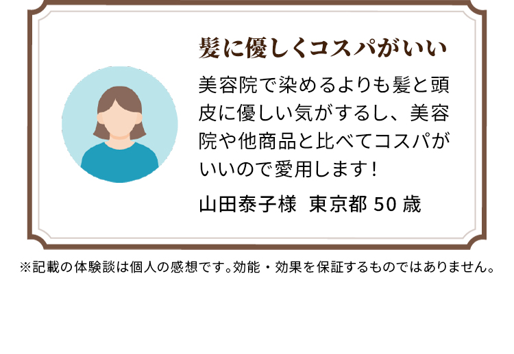 髪に優しくコスパがいい 美容院で染めるよりも髪と頭皮に優しい気がするし、美容院や他商品と比べてコスパがいいので愛用します！ 山田泰子様  東京都 50歳