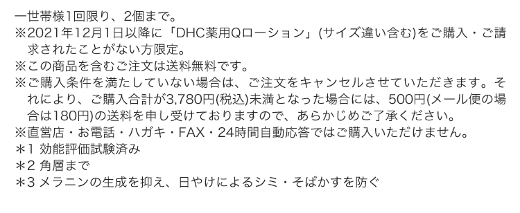 一世帯様1回限り、2個まで。※2021年12月1日以降に「DHC薬用Qローション」(サイズ違い含む)をご購入・ご請求されたことがない方限定。※この商品を含むご注文は送料無料です。※ご購入条件を満たしていない場合は、ご注文をキャンセルさせていただきます。それにより、ご購入合計が3,780円(税込)未満となった場合には、500円(メール便の場合は180円)の送料を申し受けておりますので、あらかじめご了承ください。※直営店・お電話・ハガキ・FAX・24時間自動応答ではご購入いただけません。 ＊1 効能評価試験済み ＊2 角層まで ＊3 メラニンの生成を抑え、日やけによるシミ・そばかすを防ぐ