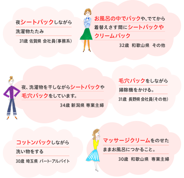 夜シートパックしながら洗濯物たたみ　31歳  佐賀県　会社員(事務系) / お風呂の中でパックや、でてから着替えさす間にシートパックやクリームパック　32歳  和歌山県  その他 / 毛穴パックをしながら掃除機をかける。　31歳  長野県 会社員(その他) / 夜、洗濯物を干しながらシートパックや毛穴パックをしています。　34歳  新潟県  専業主婦 / コットンパックしながら洗い物をする　30歳  埼玉県  パート・アルバイト / マッサージクリームをのせたままお風呂につかること。　30歳  和歌山県  専業主婦 / 家事や入浴をしながら顔のパックをしている　30歳  千葉県  会社員(事務系) / お風呂上がりにシートパックしながら録画したドラマを見つつ洗濯物をたたむ。　40歳  長崎県  専業主婦